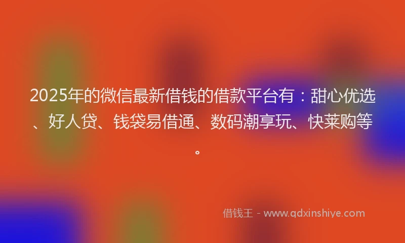 2025年的微信最新借钱的借款平台有：甜心优选、好人贷、钱袋易借通、数码潮享玩、快莱购等。
