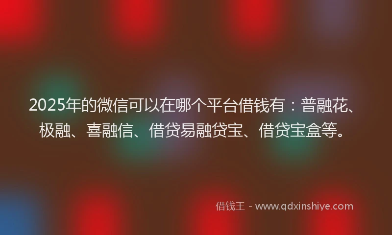 2025年的微信可以在哪个平台借钱有：普融花、极融、喜融信、借贷易融贷宝、借贷宝盒等。