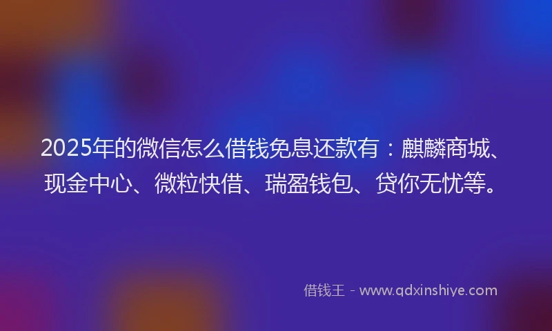 2025年的微信怎么借钱免息还款有：麒麟商城、现金中心、微粒快借、瑞盈钱包、贷你无忧等。