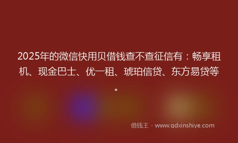 2025年的微信快用贝借钱查不查征信有：畅享租机、现金巴士、优一租、琥珀信贷、东方易贷等。