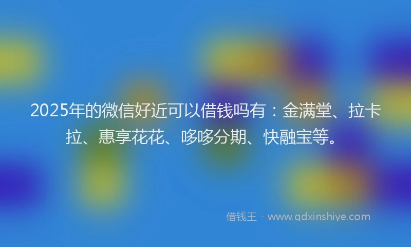 2025年的微信好近可以借钱吗有：金满堂、拉卡拉、惠享花花、哆哆分期、快融宝等。