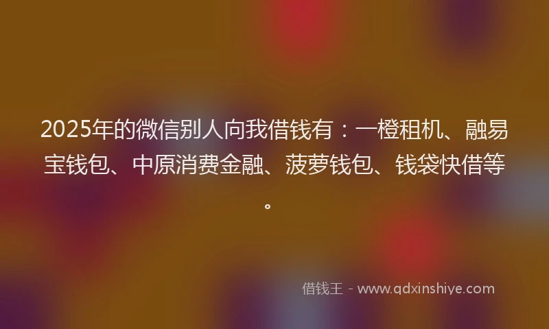 2025年的微信别人向我借钱有：一橙租机、融易宝钱包、中原消费金融、菠萝钱包、钱袋快借等。
