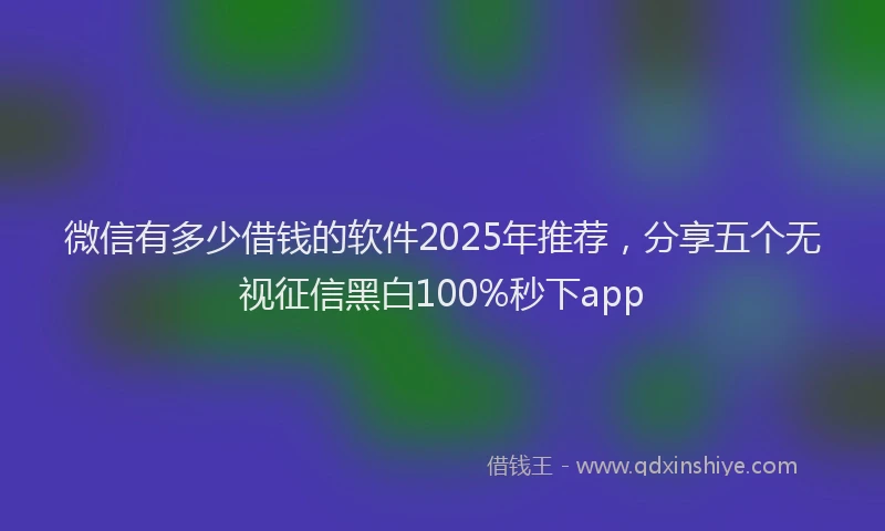 微信有多少借钱的软件2025年推荐，分享五个无视征信黑白100%秒下app