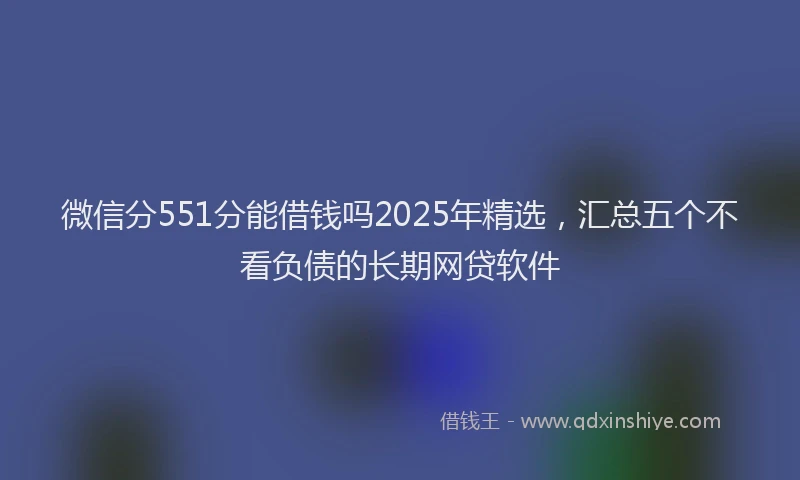 微信分551分能借钱吗2025年精选，汇总五个不看负债的长期网贷软件