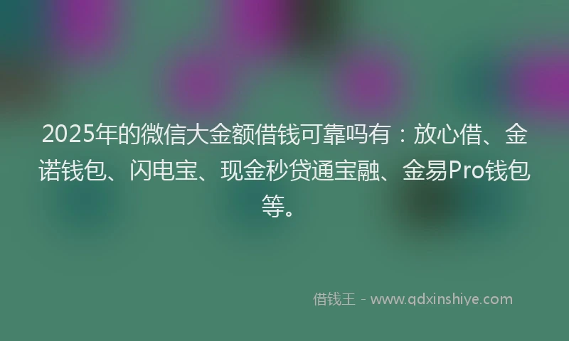 2025年的微信大金额借钱可靠吗有：放心借、金诺钱包、闪电宝、现金秒贷通宝融、金易Pro钱包等。