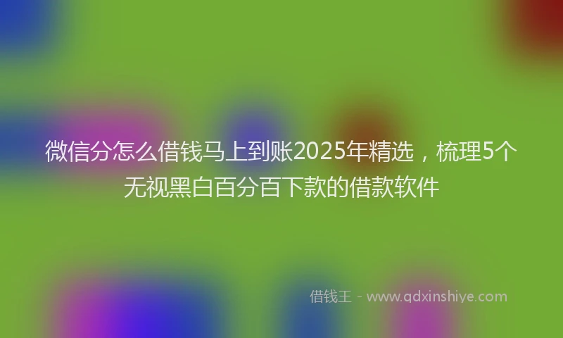 微信分怎么借钱马上到账2025年精选，梳理5个无视黑白百分百下款的借款软件