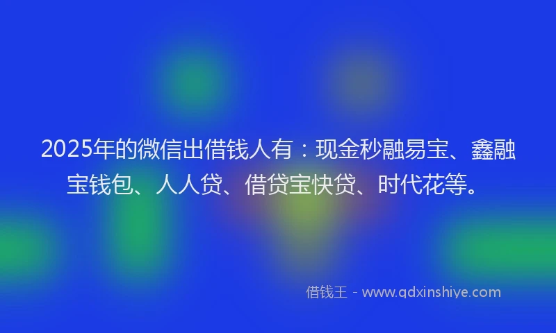 2025年的微信出借钱人有：现金秒融易宝、鑫融宝钱包、人人贷、借贷宝快贷、时代花等。