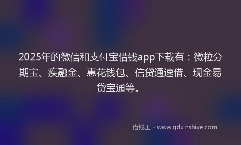 2025年的微信和支付宝借钱app下载有：微粒分期宝、疾融金、惠花钱包、信贷通速借、现金易贷宝通等。