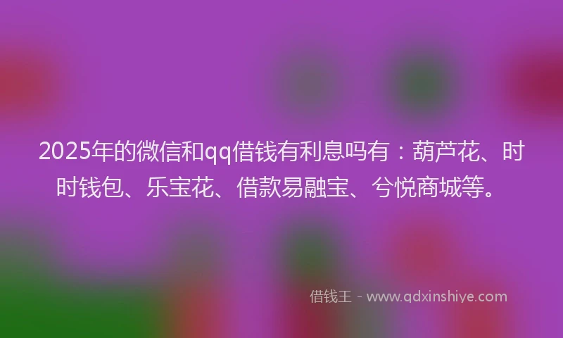 2025年的微信和qq借钱有利息吗有：葫芦花、时时钱包、乐宝花、借款易融宝、兮悦商城等。