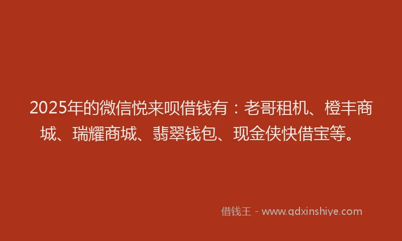 2025年的微信悦来呗借钱有：老哥租机、橙丰商城、瑞耀商城、翡翠钱包、现金侠快借宝等。