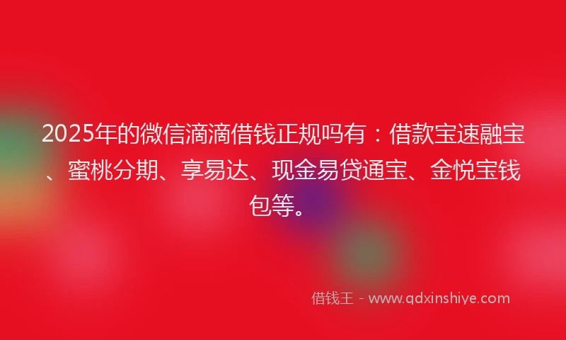 2025年的微信滴滴借钱正规吗有：借款宝速融宝、蜜桃分期、享易达、现金易贷通宝、金悦宝钱包等。
