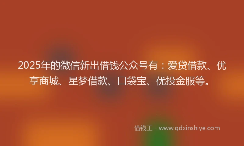 2025年的微信新出借钱公众号有：爱贷借款、优享商城、星梦借款、口袋宝、优投金服等。