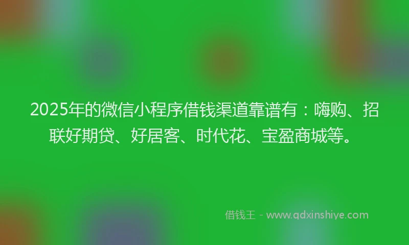2025年的微信小程序借钱渠道靠谱有：嗨购、招联好期贷、好居客、时代花、宝盈商城等。