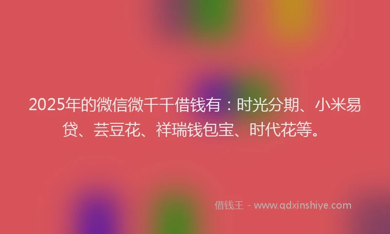 2025年的微信微千千借钱有：时光分期、小米易贷、芸豆花、祥瑞钱包宝、时代花等。
