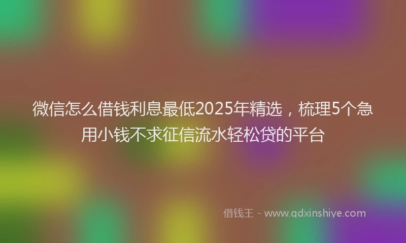 微信怎么借钱利息最低2025年精选，梳理5个急用小钱不求征信流水轻松贷的平台