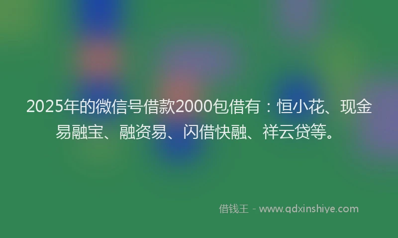 2025年的微信号借款2000包借有：恒小花、现金易融宝、融资易、闪借快融、祥云贷等。