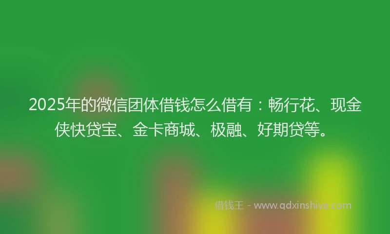 2025年的微信团体借钱怎么借有：畅行花、现金侠快贷宝、金卡商城、极融、好期贷等。