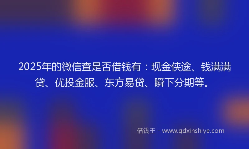 2025年的微信查是否借钱有：现金侠途、钱满满贷、优投金服、东方易贷、瞬下分期等。