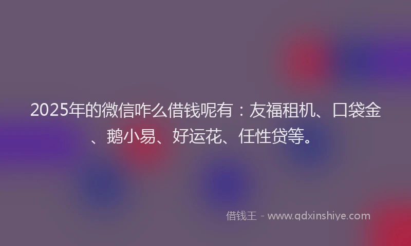 2025年的微信咋么借钱呢有：友福租机、口袋金、鹅小易、好运花、任性贷等。