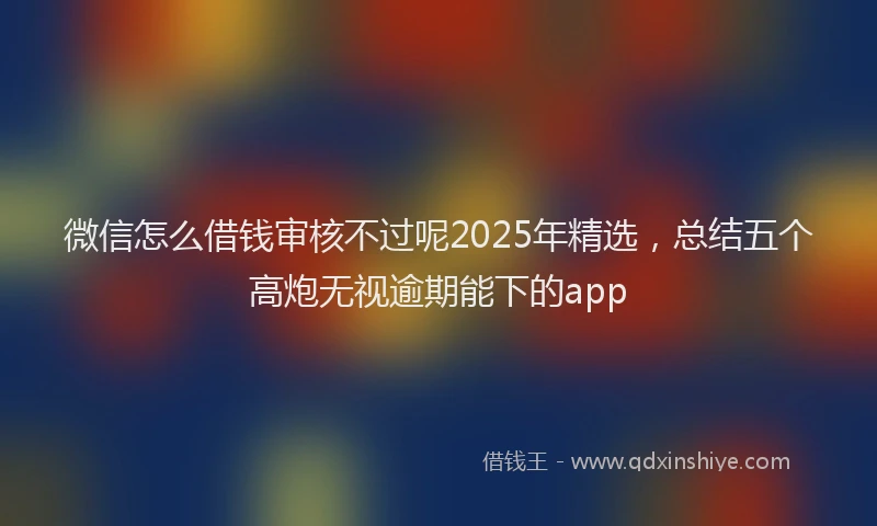 微信怎么借钱审核不过呢2025年精选，总结五个高炮无视逾期能下的app