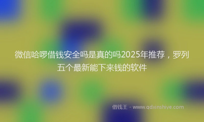 微信哈啰借钱安全吗是真的吗2025年推荐，罗列五个最新能下来钱的软件