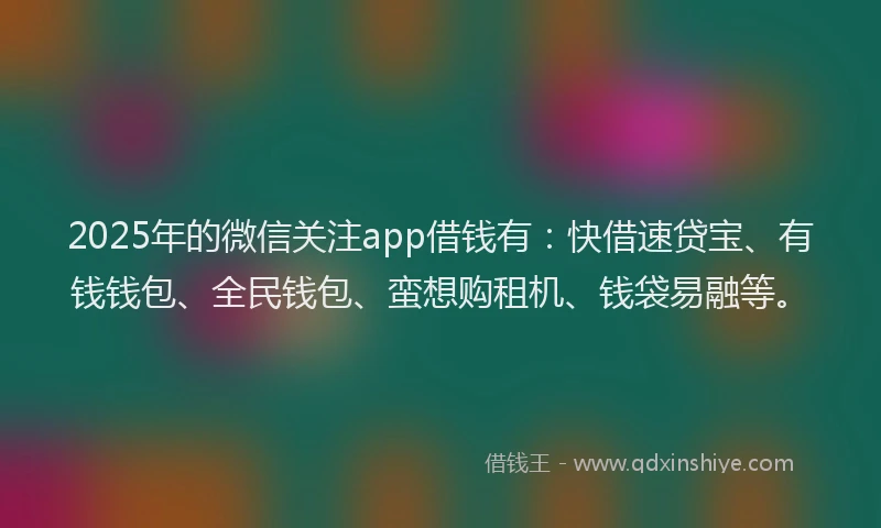 2025年的微信关注app借钱有：快借速贷宝、有钱钱包、全民钱包、蛮想购租机、钱袋易融等。
