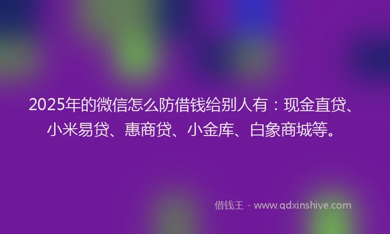 2025年的微信怎么防借钱给别人有：现金直贷、小米易贷、惠商贷、小金库、白象商城等。