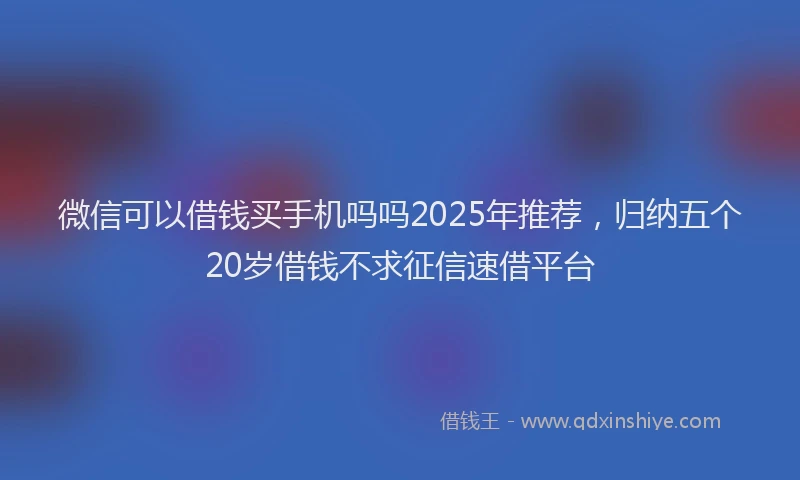 微信可以借钱买手机吗吗2025年推荐，归纳五个20岁借钱不求征信速借平台