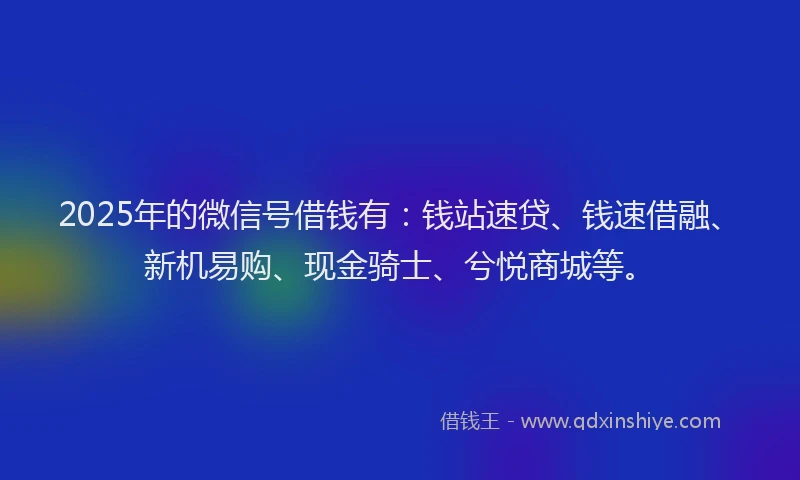 2025年的微信号借钱有：钱站速贷、钱速借融、新机易购、现金骑士、兮悦商城等。