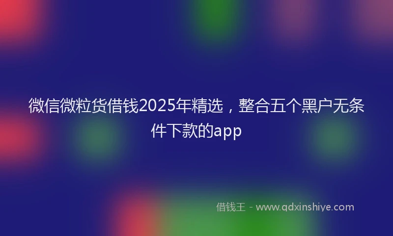 微信微粒货借钱2025年精选，整合五个黑户无条件下款的app