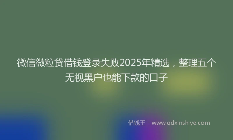 微信微粒贷借钱登录失败2025年精选，整理五个无视黑户也能下款的口子