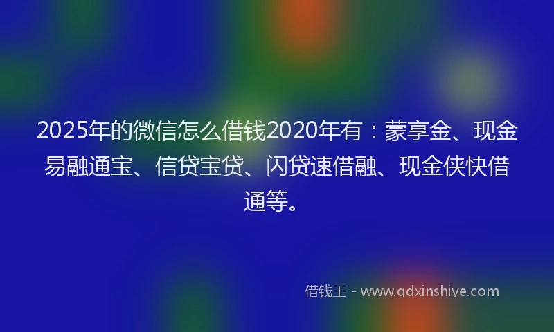 2025年的微信怎么借钱2020年有：蒙享金、现金易融通宝、信贷宝贷、闪贷速借融、现金侠快借通等。