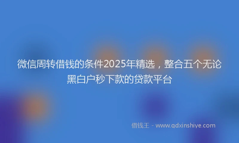 微信周转借钱的条件2025年精选，整合五个无论黑白户秒下款的贷款平台