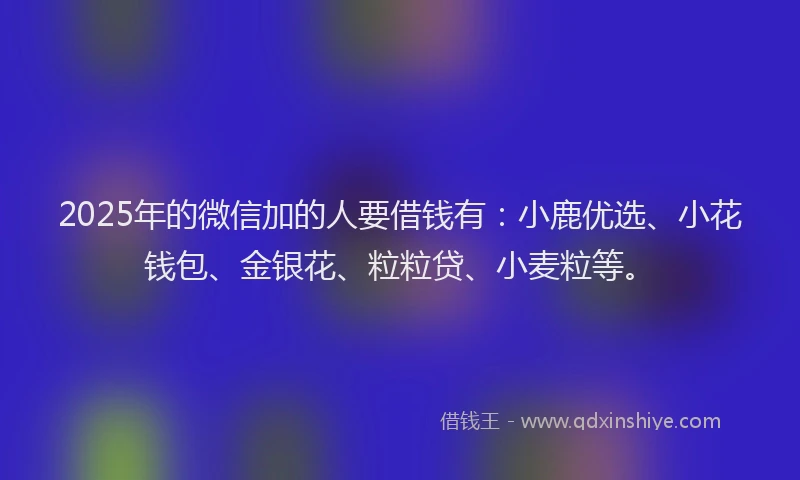 2025年的微信加的人要借钱有：小鹿优选、小花钱包、金银花、粒粒贷、小麦粒等。