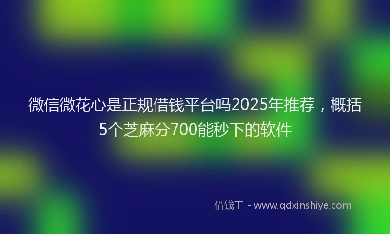 微信微花心是正规借钱平台吗2025年推荐，概括5个芝麻分700能秒下的软件