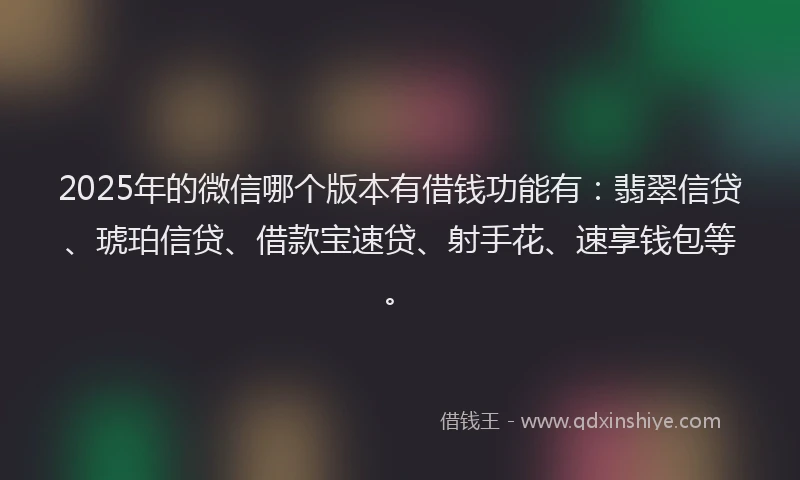 2025年的微信哪个版本有借钱功能有：翡翠信贷、琥珀信贷、借款宝速贷、射手花、速享钱包等。