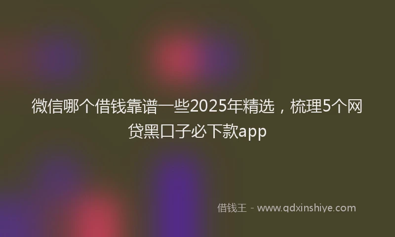 微信哪个借钱靠谱一些2025年精选，梳理5个网贷黑口子必下款app
