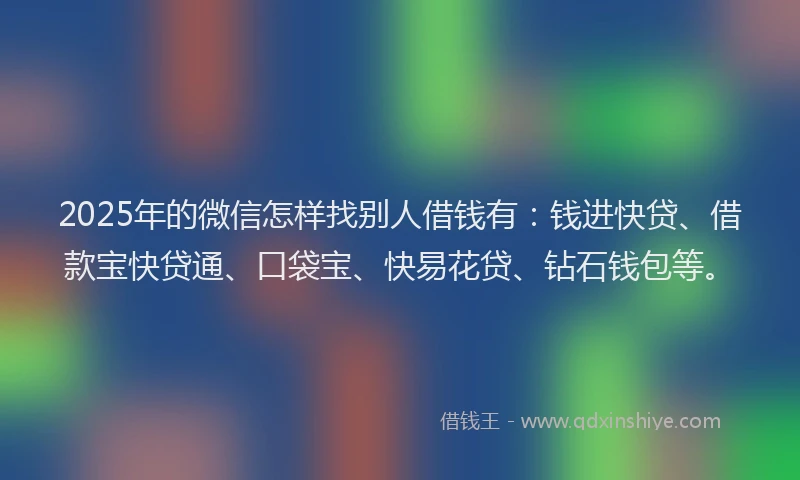 2025年的微信怎样找别人借钱有：钱进快贷、借款宝快贷通、口袋宝、快易花贷、钻石钱包等。