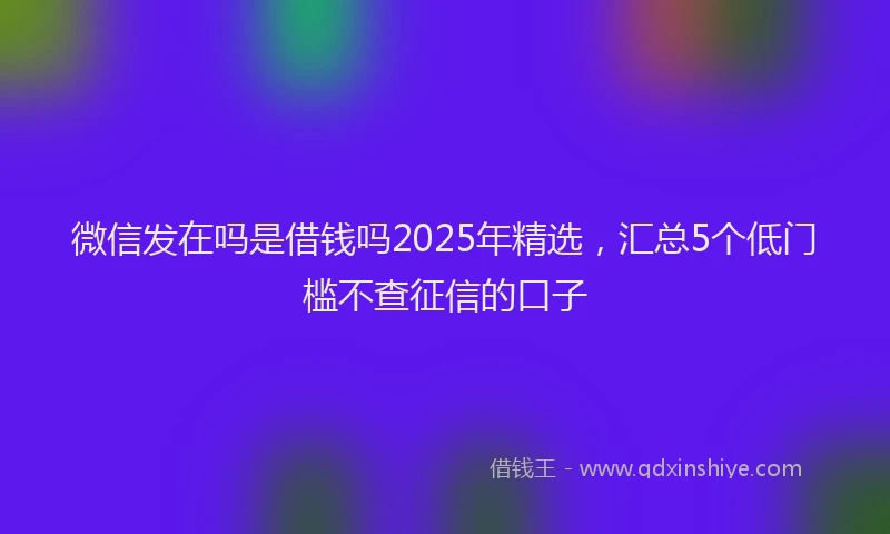 微信发在吗是借钱吗2025年精选，汇总5个低门槛不查征信的口子