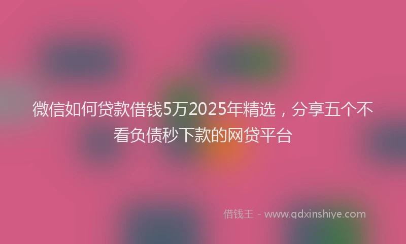 微信如何贷款借钱5万2025年精选，分享五个不看负债秒下款的网贷平台
