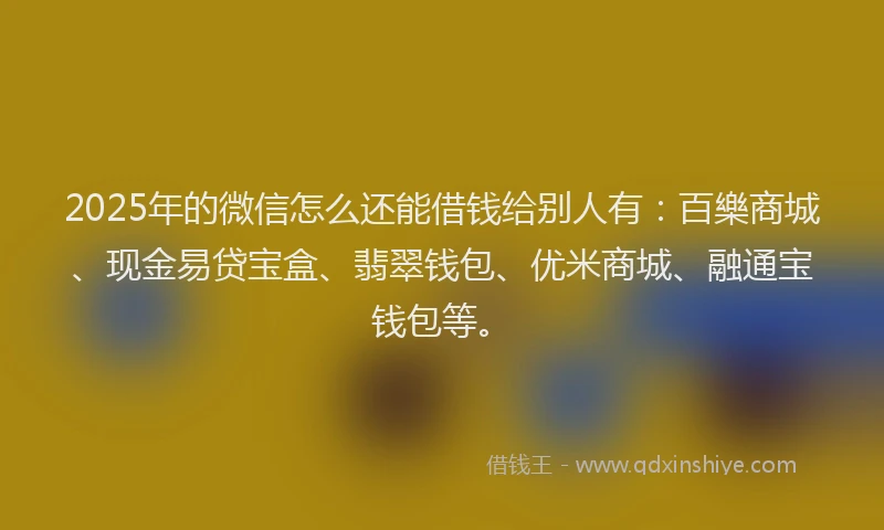2025年的微信怎么还能借钱给别人有：百樂商城、现金易贷宝盒、翡翠钱包、优米商城、融通宝钱包等。