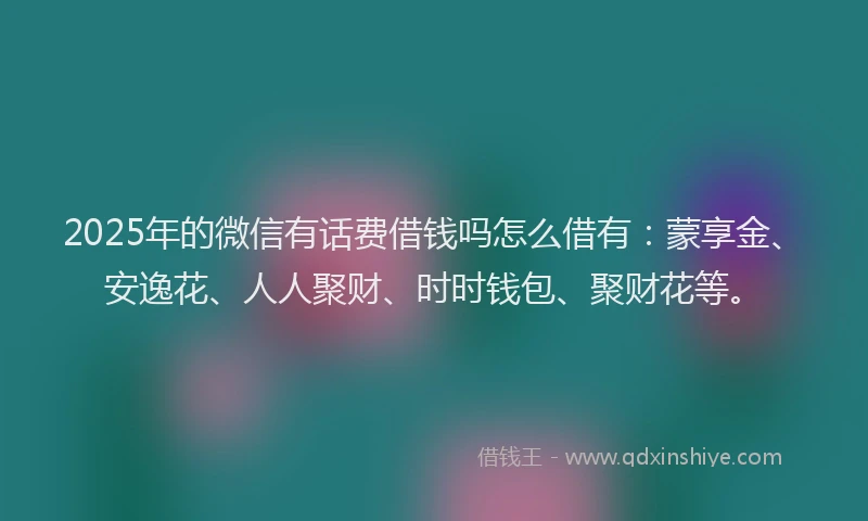 2025年的微信有话费借钱吗怎么借有：蒙享金、安逸花、人人聚财、时时钱包、聚财花等。