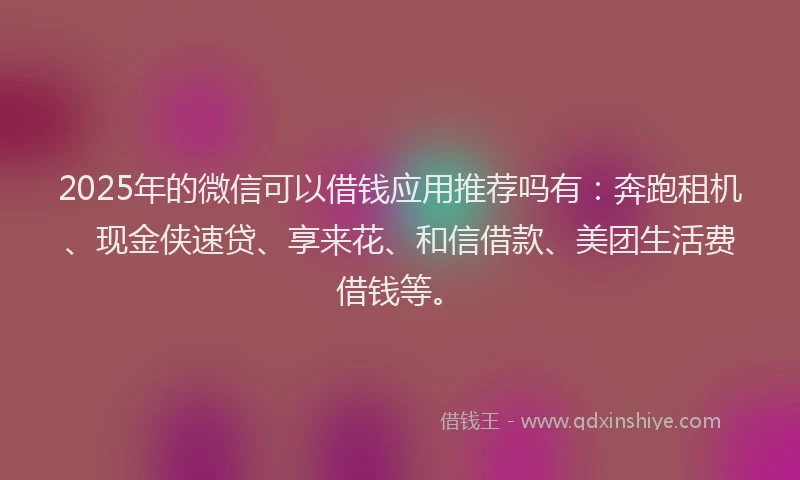 2025年的微信可以借钱应用推荐吗有：奔跑租机、现金侠速贷、享来花、和信借款、美团生活费借钱等。