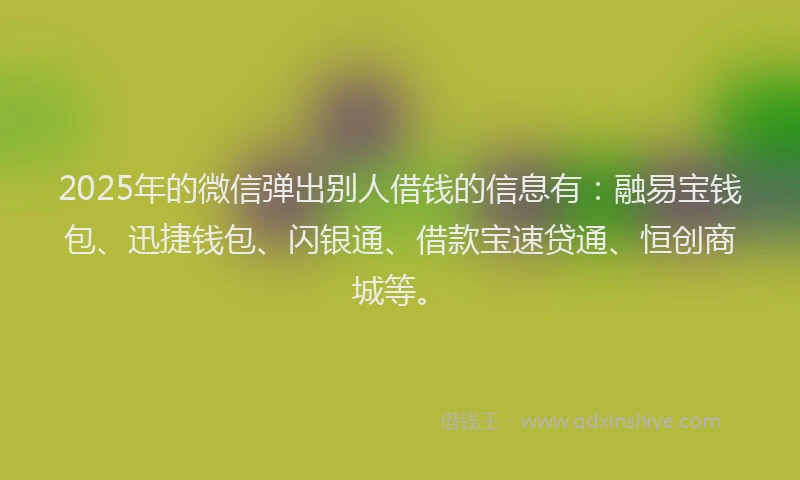 2025年的微信弹出别人借钱的信息有：融易宝钱包、迅捷钱包、闪银通、借款宝速贷通、恒创商城等。