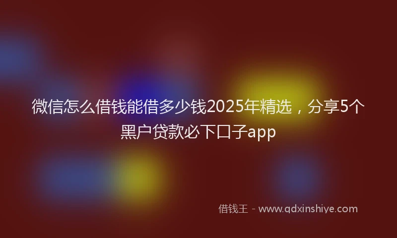 微信怎么借钱能借多少钱2025年精选，分享5个黑户贷款必下口子app