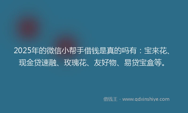 2025年的微信小帮手借钱是真的吗有：宝来花、现金贷速融、玫瑰花、友好物、易贷宝盒等。