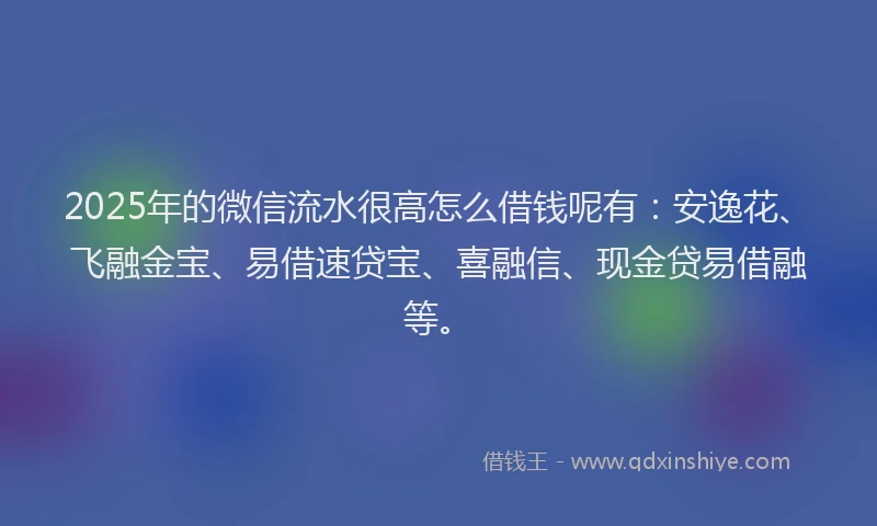 2025年的微信流水很高怎么借钱呢有：安逸花、飞融金宝、易借速贷宝、喜融信、现金贷易借融等。