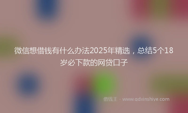 微信想借钱有什么办法2025年精选，总结5个18岁必下款的网贷口子