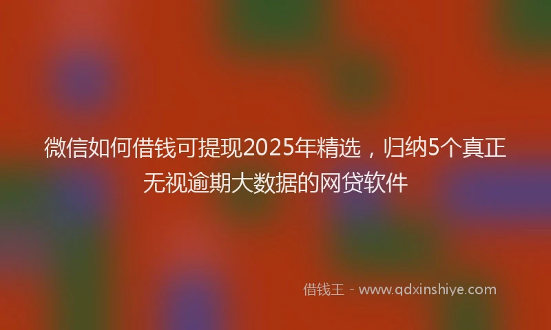 微信如何借钱可提现2025年精选，归纳5个真正无视逾期大数据的网贷软件