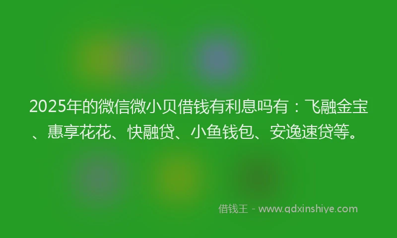 2025年的微信微小贝借钱有利息吗有：飞融金宝、惠享花花、快融贷、小鱼钱包、安逸速贷等。